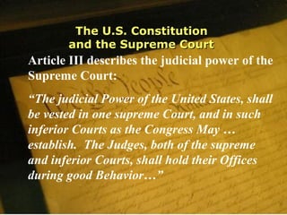 The U.S. ConstitutionThe U.S. Constitution
and the Supreme Courtand the Supreme Court
Article III describes the judicial power of the
Supreme Court:
“The judicial Power of the United States, shall
be vested in one supreme Court, and in such
inferior Courts as the Congress May …
establish. The Judges, both of the supreme
and inferior Courts, shall hold their Offices
during good Behavior…”
 