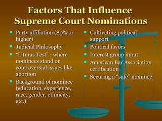 Factors That InfluenceFactors That Influence
Supreme Court NominationsSupreme Court Nominations
 Party affiliation (80% orParty affiliation (80% or
higher)higher)
 Judicial PhilosophyJudicial Philosophy
 ““Litmus Test” - whereLitmus Test” - where
nominees stand onnominees stand on
controversial issues likecontroversial issues like
abortionabortion
 Background of nomineeBackground of nominee
(education, experience,(education, experience,
race, gender, ethnicity,race, gender, ethnicity,
etc.)etc.)
 Cultivating politicalCultivating political
supportsupport
 Political favorsPolitical favors
 Interest group inputInterest group input
 American Bar AssociationAmerican Bar Association
certificationcertification
 Securing a “safe” nomineeSecuring a “safe” nominee
 