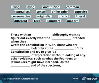 living living Constitution common
textualists sense philosophy opposite
conservative originalist predict liberal
different text Founders modern
Those with an philosophy want to
figure out exactly what the intended
when they
wrote the Constitution in 1787. Those who are
look only at the of the
Constitution and try to give it a
interpretation without looking at any
other evidence, such as what the Founders or
lawmakers might have intended. On the
end of the spectrum,
Lesson: Supreme Court Nominations 15/49
 