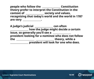 people who follow the Constitution
theory prefer to interpret the Constitution in the
context of society and values,
recognizing that today’s world and the world in 1787
are very .
A judge’s judicial can often
how the judge might decide a certain
issue, so generally you’ll see a
president looking for a nominee who does not follow
the theory, while a
president will look for one who does.
Lesson: Supreme Court Nominations 16/49
 