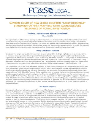 The Insurance Coverage Law Information Center
The following article is from National Underwriter’s latest online resource,
FC&S Legal: The Insurance Coverage Law Information Center.
SUPREME COURT OF NEW JERSEY CONFIRMS “FAIRLY DEBATABLE”
STANDARD FOR FIRST PARTY BAD FAITH; ACKNOWLEDGES
RELEVANCE OF ACTUAL INVESTIGATION
Frederic J. Giordano and Robert F. Pawlowski
March 18, 2015
The Supreme Court of New Jersey recently issued an important pair of decisions for policyholders with bad faith claims
against their first-party insurance companies in Badiali v. New Jersey Manufacturers Insurance Group[1] and Wadeer v.
New Jersey Manufacturers Insurance Company.[2] In Badiali and Wadeer, the court reiterated the narrow “fairly debatable”
standard as the threshold for bad faith claims in New Jersey. But, the court also opened the door to modify this standard
in the Badiali decision by recognizing the relevance of the actual claims handling in a particular case.
“Fairly Debatable” Standard
New Jersey has long recognized that the covenant of good faith and fair dealing is implied in every contract, and that
an insurance company owes a duty of good faith to its policyholders in processing claims.[3] The standard set by the
Supreme Court of New Jersey in Pickett is known as the “fairly debatable” standard—a policyholder must show that the
insurance company had no reasonable basis to deny the claim to prevail on a bad faith claim (i.e., if it a claim is “fairly
debatable,” there can be no bad faith).[4] Under the test, “a claimant who could not have established as a matter of law
a right to summary judgment on the substantive claim would not be entitled to assert a [bad faith] claim….”[5]
The fundamental flaw of the “fairly debatable” standard, as some courts have applied it, is that it allows actual bad faith
to go unpunished; indeed, an insurance company could act in bad faith, utterly fail to make any investigation in breach
of its fiduciary duty, for example, yet still avoid the resulting bad faith claims if it turned out that coverage for the claim
happened to be “fairly debatable.” Amicus Curiae urged the court to consider clarifying the rule to avoid this unintended
paradox, suggesting that the actual investigation is relevant to a bad faith determination and that courts should not
dismiss bad faith claims without discovery on the issue. The Supreme Court did “recognize [the] suggestion that Pickett’s
‘fairly debatable’ standard should include at least some focus on the [claims handling],” but “express[ed] reservation
about the potential discovery complications associated with such an approach and thus [did] not adopt such an approach
at this time.”[6] Ultimately, the court found no need “to alter the salutary test set forth” in Pickett based on the facts of
the cases before it.
The Badiali Decision
Both cases involved bad faith claims against New Jersey Manufacturers Insurance Group (“NJM”) related to uninsured
motorist (“UM”) claims under automobile insurance policies. In Badiali, the policyholder suffered injuries when rear-ended
by an uninsured motorist. An arbitrator awarded $29,148.62 to Badiali, which was to be split between NJM and another
carrier. A provision in the NJM policy provided that such an arbitration decision is binding “unless the arbitration award
exceeds [$15,000],” in which case, either party may demand a jury trial. Badiali claimed that NJM acted in bad faith
because its share of the claim was less than $15,000 and it should have paid the claim. The court found Badiali’s claim
was fairly debatable because of a prior unreported decision allowing rejection of an arbitration award in nearly identical
circumstances; NJM was the carrier in that case, as well. Importantly for policyholders, though, the court did hold that,
in the future “any reference in a policy of insurance to the statutory $15,000 policy limit as the basis for rejecting an
arbitration award applies only to the amount that the insurance company is required to pay, not to the total amount of
the award.”[7]
Call 1-800-543-0874 | Email customerservice@SummitProNets.com | www.fcandslegal.com
 