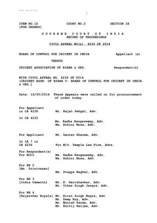 CA No. 4235 of 2014
1
ITEM NO.1D COURT NO.2 SECTION IX
[FOR ORDERS]
S U P R E M E C O U R T O F I N D I A
RECORD OF PROCEEDINGS
CIVIL APPEAL NO(s). 4235 OF 2014
BOARD OF CONTROL FOR CRICKET IN INDIA Appellant (s)
VERSUS
CRICKET ASSOCIATION OF BIHAR & ORS. Respondent(s)
WITH CIVIL APPEAL NO. 4236 OF 2014
[CRICKET ASSN. OF BIHAR V. BOARD OF CONTROL FOR CRICKET IN INDIA
& ORS.]
Date: 16/05/2014 These Appeals were called on for pronouncement
of order today.
For Appellant
in CA 4236 Mr. Rajat Sehgal, Adv.
In CA 4235
Ms. Radha Rangaswamy, Adv.
Ms. Rohini Musa, Adv.
For Applicant Mr. Gaurav Sharma, Adv.
In IA 7 in
CA 4236 For M/s. Temple Law Firm, Advs.
For Respondent(s)
For BCCI Ms. Radha Rangaswamy, Adv.
Ms. Rohini Musa, Adv.
For RR 2
[Mr. Srinivasan]
Ms. Pragya Baghel, Adv.
For RR 3
[India Cements] Mr. K. Harishankar, Adv.
Mr. Vikas Singh Jangra, Adv.
For RR 4
[Rajasthan Royals] Mr. Kirat Singh Nagra, Adv.
Mr. Deep Roy, Adv.
Mr. Monish Panda, Adv.
Mr. Ksitij Karjee, Adv.
 