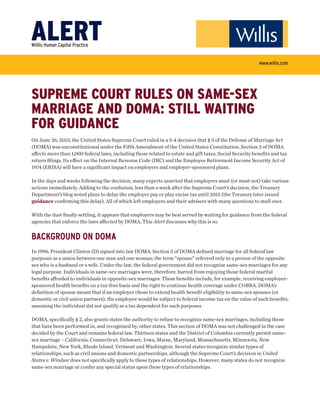 SUPREME COURT RULES ON SAME-SEX
MARRIAGE AND DOMA: STILL WAITING
FOR GUIDANCE
On June 26, 2013, the United States Supreme Court ruled in a 5-4 decision that § 3 of the Defense of Marriage Act
(DOMA) was unconstitutional under the Fifth Amendment of the United States Constitution. Section 3 of DOMA
aﬀects more than 1,000 federal laws, including those related to estate and gift taxes, Social Security beneﬁts and tax
return ﬁlings. Its eﬀect on the Internal Revenue Code (IRC) and the Employee Retirement Income Security Act of
1974 (ERISA) will have a signiﬁcant impact on employers and employer-sponsored plans.
In the days and weeks following the decision, many experts asserted that employers must (or must not) take various
actions immediately. Adding to the confusion, less than a week after the Supreme Court’s decision, the Treasury
Department’s blog noted plans to delay the employer pay or play excise tax until 2015 (the Treasury later issued
guidance conﬁrming this delay). All of which left employers and their advisers with many questions to mull over.
With the dust ﬁnally settling, it appears that employers may be best served by waiting for guidance from the federal
agencies that enforce the laws aﬀected by DOMA. This Alert discusses why this is so.
BACKGROUND ON DOMA
In 1996, President Clinton (D) signed into law DOMA. Section 3 of DOMA deﬁned marriage for all federal law
purposes as a union between one man and one woman; the term “spouse” referred only to a person of the opposite
sex who is a husband or a wife. Under the law, the federal government did not recognize same-sex marriages for any
legal purpose. Individuals in same-sex marriages were, therefore, barred from enjoying those federal marital
beneﬁts aﬀorded to individuals in opposite-sex marriages. These beneﬁts include, for example, receiving employer-
sponsored health beneﬁts on a tax-free basis and the right to continue health coverage under COBRA. DOMA’s
deﬁnition of spouse meant that if an employer chose to extend health beneﬁt eligibility to same-sex spouses (or
domestic or civil union partners), the employee would be subject to federal income tax on the value of such beneﬁts,
assuming the individual did not qualify as a tax dependent for such purposes.
DOMA, speciﬁcally § 2, also grants states the authority to refuse to recognize same-sex marriages, including those
that have been performed in, and recognized by, other states. This section of DOMA was not challenged in the case
decided by the Court and remains federal law. Thirteen states and the District of Columbia currently permit same-
sex marriage – California, Connecticut, Delaware, Iowa, Maine, Maryland, Massachusetts, Minnesota, New
Hampshire, New York, Rhode Island, Vermont and Washington. Several states recognize similar types of
relationships, such as civil unions and domestic partnerships, although the Supreme Court’s decision in United
States v. Windsor does not speciﬁcally apply to these types of relationships. However, many states do not recognize
same-sex marriage or confer any special status upon these types of relationships.
ALERTWilllis Human Capital Practice
www.willis.com
 