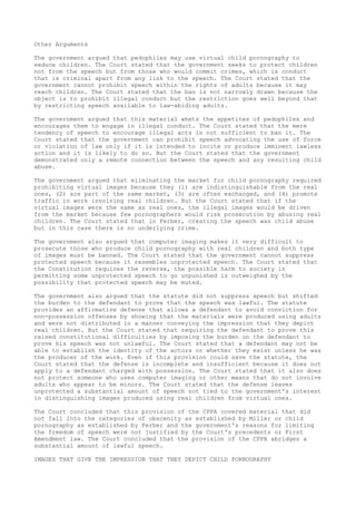 Other Arguments
The government argued that pedophiles may use virtual child pornography to
seduce children. The Court stated that the government seeks to protect children
not from the speech but from those who would commit crimes, which is conduct
that is criminal apart from any link to the speech. The Court stated that the
government cannot prohibit speech within the rights of adults because it may
reach children. The Court stated that the ban is not narrowly drawn because the
object is to prohibit illegal conduct but the restriction goes well beyond that
by restricting speech available to law-abiding adults.
The government argued that this material whets the appetites of pedophiles and
encourages them to engage in illegal conduct. The Court stated that the mere
tendency of speech to encourage illegal acts is not sufficient to ban it. The
Court stated that the government can prohibit speech advocating the use of force
or violation of law only if it is intended to incite or produce imminent lawless
action and it is likely to do so. But the Court stated that the government
demonstrated only a remote connection between the speech and any resulting child
abuse.
The government argued that eliminating the market for child pornography required
prohibiting virtual images because they (1) are indistinguishable from the real
ones, (2) are part of the same market, (3) are often exchanged, and (4) promote
traffic in work involving real children. But the Court stated that if the
virtual images were the same as real ones, the illegal images would be driven
from the market because few pornographers would risk prosecution by abusing real
children. The Court stated that in Ferber, creating the speech was child abuse
but in this case there is no underlying crime.
The government also argued that computer imaging makes it very difficult to
prosecute those who produce child pornography with real children and both type
of images must be banned. The Court stated that the government cannot suppress
protected speech because it resembles unprotected speech. The Court stated that
the Constitution requires the reverse, the possible harm to society in
permitting some unprotected speech to go unpunished is outweighed by the
possibility that protected speech may be muted.
The government also argued that the statute did not suppress speech but shifted
the burden to the defendant to prove that the speech was lawful. The statute
provides an affirmative defense that allows a defendant to avoid conviction for
non-possession offenses by showing that the materials were produced using adults
and were not distributed in a manner conveying the impression that they depict
real children. But the Court stated that requiring the defendant to prove this
raised constitutional difficulties by imposing the burden on the defendant to
prove his speech was not unlawful. The Court stated that a defendant may not be
able to establish the identity of the actors or whether they exist unless he was
the producer of the work. Even if this provision could save the statute, the
Court stated that the defense is incomplete and insufficient because it does not
apply to a defendant charged with possession. The Court stated that it also does
not protect someone who uses computer imaging or other means that do not involve
adults who appear to be minors. The Court stated that the defense leaves
unprotected a substantial amount of speech not tied to the government's interest
in distinguishing images produced using real children from virtual ones.
The Court concluded that this provision of the CPPA covered material that did
not fall into the categories of obscenity as established by Miller or child
pornography as established by Ferber and the government's reasons for limiting
the freedom of speech were not justified by the Court's precedents or First
Amendment law. The Court concluded that the provision of the CPPA abridges a
substantial amount of lawful speech.
IMAGES THAT GIVE THE IMPRESSION THAT THEY DEPICT CHILD PORNOGRAPHY
 