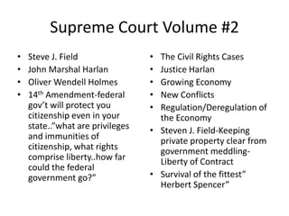 Supreme Court Volume #2 Steve J. Field John Marshal Harlan Oliver Wendell Holmes 14th Amendment-federal gov’t will protect you citizenship even in your state..”what are privileges and immunities of citizenship, what rights comprise liberty..how far could the federal government go?” The Civil Rights Cases Justice Harlan Growing Economy New Conflicts Regulation/Deregulation of the Economy Steven J. Field-Keeping private property clear from government meddling-Liberty of Contract Survival of the fittest” Herbert Spencer” 