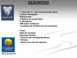 DESCRITIVO

* 1 Torre em “L” com 10 pavimentos tipos;
* Lobby e Recepção;
* Restaurante;
* 3 Salões de convenções;
* 3 elevadores;
* 240 suítes hoteleiras
  (a maioria de 18,36m2 de área privativa);

* Foyer
* Sala de reuniões;
* Business Center;
* Piscina com Vending Machines;
* Fitness;
* Sauna com área de repouso ;
 
