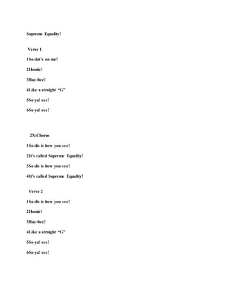 Supreme Equality!
Verse 1
1So dat’s on me!
2Homie!
3Bay-bee!
4Like a straight “G”
5So ya! see!
6So ya! see!
2X:Chorus
1So dis is how you see!
2It’s called Supreme Equality!
3So dis is how you see!
4It’s called Supreme Equality!
Verse 2
1So dis is how you see!
2Homie!
3Bay-bee!
4Like a straight “G”
5So ya! see!
6So ya! see!