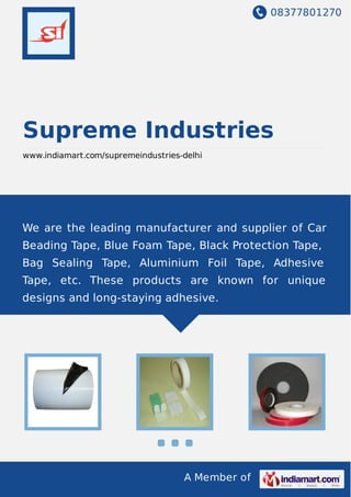08377801270
A Member of
Supreme Industries
www.indiamart.com/supremeindustries-delhi
We are the leading manufacturer and supplier of Car
Beading Tape, Blue Foam Tape, Black Protection Tape,
Bag Sealing Tape, Aluminium Foil Tape, Adhesive
Tape, etc. These products are known for unique
designs and long-staying adhesive.
 