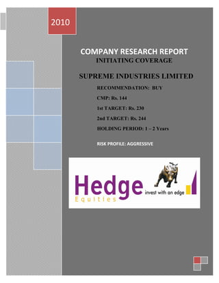 2010                      COMPANY RESEARCH REPORT October 28, 2010




       COMPANY RESEARCH REPORT
          INITIATING COVERAGE

       SUPREME INDUSTRIES LIMITED
           RECOMMENDATION: BUY

           CMP: Rs. 144

           1st TARGET: Rs. 230

           2nd TARGET: Rs. 244

           HOLDING PERIOD: 1 – 2 Years


           RISK PROFILE: AGGRESSIVE
 