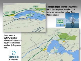 Sua localização apenas a 160km da
                         Bacia de Campos é atendida por
                         ferrovias e rodovias, pelo o Arco
                         Metropolitano.




Desta forma o
COMPERJ estará
totalmente integrado a
REDUC, bem como o
terminal de Angra dos
Reis.




      ITABORAÍ-RJ
 