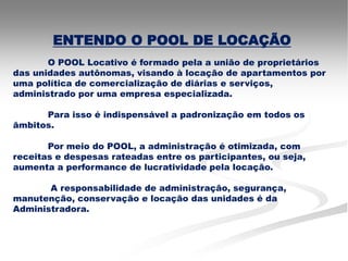 ENTENDO O POOL DE LOCAÇÃO
       O POOL Locativo é formado pela a união de proprietários
das unidades autônomas, visando à locação de apartamentos por
uma política de comercialização de diárias e serviços,
administrado por uma empresa especializada.

      Para isso é indispensável a padronização em todos os
âmbitos.

       Por meio do POOL, a administração é otimizada, com
receitas e despesas rateadas entre os participantes, ou seja,
aumenta a performance de lucratividade pela locação.

       A responsabilidade de administração, segurança,
manutenção, conservação e locação das unidades é da
Administradora.
 