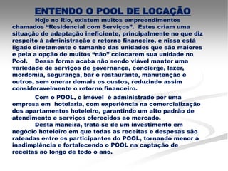 ENTENDO O POOL DE LOCAÇÃO
        Hoje no Rio, existem muitos empreendimentos
chamados “Residencial com Serviços”. Estes criam uma
situação de adaptação ineficiente, principalmente no que diz
respeito à administração e retorno financeiro, e nisso está
ligado diretamente o tamanho das unidades que são maiores
e pela a opção de muitos “não” colocarem sua unidade no
Pool. Dessa forma acaba não sendo viável manter uma
variedade de serviços de governança, concierge, lazer,
mordomia, segurança, bar e restaurante, manutenção e
outros, sem onerar demais os custos, reduzindo assim
consideravelmente o retorno financeiro.
       Com o POOL, o imóvel é administrado por uma
empresa em hotelaria, com experiência na comercialização
dos apartamentos hoteleiro, garantindo um alto padrão de
atendimento e serviços oferecidos ao mercado.
       Desta maneira, trata-se de um investimento em
negócio hoteleiro em que todas as receitas e despesas são
rateadas entre os participantes do POOL, tornando menor a
inadimplência e fortalecendo o POOL na captação de
receitas ao longo de todo o ano.
 