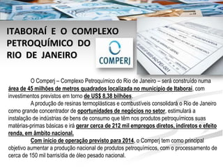 ITABORAÍ E O COMPLEXO
PETROQUÍMICO DO
RIO DE JANEIRO

          O Comperj – Complexo Petroquímico do Rio de Janeiro – será construído numa
área de 45 milhões de metros quadrados localizada no município de Itaboraí, com
investimentos previstos em torno de US$ 8,38 bilhões.
          A produção de resinas termoplásticas e combustíveis consolidará o Rio de Janeiro
como grande concentrador de oportunidades de negócios no setor, estimulará a
instalação de indústrias de bens de consumo que têm nos produtos petroquímicos suas
matérias-primas básicas e irá gerar cerca de 212 mil empregos diretos, indiretos e efeito
renda, em âmbito nacional.
          Com início de operação previsto para 2014, o Comperj tem como principal
objetivo aumentar a produção nacional de produtos petroquímicos, com o processamento de
cerca de 150 mil barris/dia de óleo pesado nacional.
 