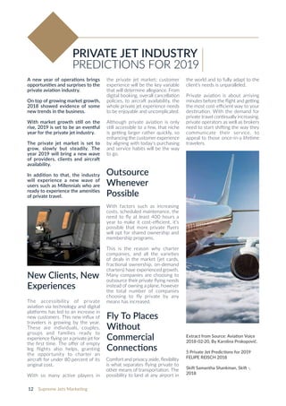 12 Supreme Jets Marketing
A new year of operations brings
opportunities and surprises to the
private aviation industry.
On top of growing market growth,
2018 showed evidence of some
new trends in the business.
With market growth still on the
rise, 2019 is set to be an eventful
year for the private jet industry.
The private jet market is set to
grow, slowly but steadily. The
year 2019 will bring a new wave
of providers, clients and aircraft
availability.
In addition to that, the industry
will experience a new wave of
users such as Millennials who are
ready to experience the amenities
of private travel.
New Clients, New
Experiences
The accessibility of private
aviation via technology and digital
platforms has led to an increase in
new customers. This new influx of
travelers is growing by the year.
These are individuals, couples,
groups and families ready to
experience flying on a private jet for
the first time. The offer of empty
leg flights also helps, granting
the opportunity to charter an
aircraft for under 80 percent of its
original cost.
With so many active players in
PRIVATE JET INDUSTRY
PREDICTIONS FOR 2019
Outsource
Whenever
Possible
With factors such as increasing
costs, scheduled maintenance, the
need to fly at least 400 hours a
year to make it cost-efficient, it’s
possible that more private flyers
will opt for shared ownership and
membership programs.
This is the reason why charter
companies, and all the varieties
of deals in the market (jet cards,
fractional ownership, on-demand
charters) have experienced growth.
Many companies are choosing to
outsource their private flying needs
instead of owning a plane, however
the total number of companies
choosing to fly private by any
means has increased.
Fly To Places
Without
Commercial
Connections
Comfort and privacy aside, flexibility
is what separates flying private to
other means of transportation. The
possibility to land at any airport in
the private jet market; customer
experience will be the key variable
that will determine allegiance. From
digital booking, overall cancellation
policies, to aircraft availability, the
whole private jet experience needs
to be enjoyable and uncomplicated.
Although private aviation is only
still accessible to a few, that niche
is getting larger rather quickly, so
enhancing the customer experience
by aligning with today’s purchasing
and service habits will be the way
to go.
the world and to fully adapt to the
client’s needs is unparalleled.
Private aviation is about arriving
minutes before the flight and getting
the most cost-efficient way to your
destination. With the demand for
private travel continually increasing,
private operators as well as brokers
need to start shifting the way they
communicate their service, to
appeal to those once-in-a lifetime
travelers.
Extract from Source: Aviation Voice
2018-02-20, By Karolina Prokopovič.
5 Private Jet Predictions for 2019
FELIPE REISCH 2018
Skift Samantha Shankman, Skift -,
2018
 