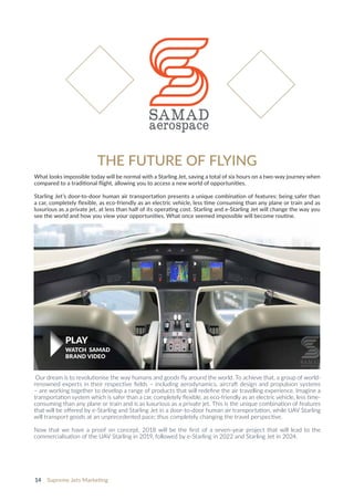 14 Supreme Jets Marketing
Our dream is to revolutionise the way humans and goods fly around the world. To achieve that, a group of world-
renowned experts in their respective fields – including aerodynamics, aircraft design and propulsion systems
– are working together to develop a range of products that will redefine the air travelling experience. Imagine a
transportation system which is safer than a car, completely flexible, as eco-friendly as an electric vehicle, less time-
consuming than any plane or train and is as luxurious as a private jet. This is the unique combination of features
that will be offered by e-Starling and Starling Jet in a door-to-door human air transportation, while UAV Starling
will transport goods at an unprecedented pace; thus completely changing the travel perspective.
Now that we have a proof on concept, 2018 will be the first of a seven-year project that will lead to the
commercialisation of the UAV Starling in 2019, followed by e-Starling in 2022 and Starling Jet in 2024.
THE FUTURE OF FLYING​​​​​​​
What looks impossible today will be normal with a Starling Jet, saving a total of six hours on a two-way journey when
compared to a traditional flight, allowing you to access a new world of opportunities.
Starling Jet’s door-to-door human air transportation presents a unique combination of features: being safer than
a car, completely flexible, as eco-friendly as an electric vehicle, less time consuming than any plane or train and as
luxurious as a private jet, at less than half of its operating cost. Starling and e-Starling Jet will change the way you
see the world and how you view your opportunities. What once seemed impossible will become routine.
PLAY
WATCH SAMAD
BRAND VIDEO
 