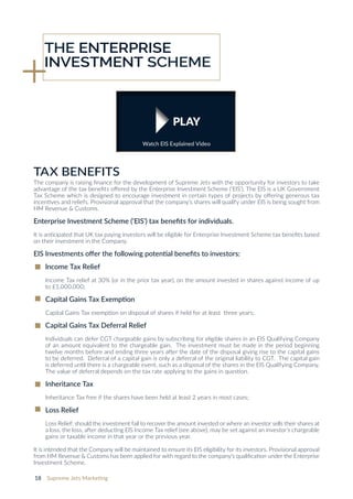 18 Supreme Jets Marketing
The company is raising finance for the development of Supreme Jets with the opportunity for investors to take
advantage of the tax benefits offered by the Enterprise Investment Scheme (‘EIS’). The EIS is a UK Government
Tax Scheme which is designed to encourage investment in certain types of projects by offering generous tax
incentives and reliefs. Provisional approval that the company’s shares will qualify under EIS is being sought from
HM Revenue & Customs.
Enterprise Investment Scheme (‘EIS’) tax benefits for individuals.
It is anticipated that UK tax paying investors will be eligible for Enterprise Investment Scheme tax benefits based
on their investment in the Company.
EIS Investments offer the following potential benefits to investors:
lncome Tax Relief
Income Tax relief at 30% (or in the prior tax year), on the amount invested in shares against income of up
to £1,000,000;
Capital Gains Tax Exemption
Capital Gains Tax exemption on disposal of shares if held for at least three years;
Capital Gains Tax Deferral Relief
Individuals can defer CGT chargeable gains by subscribing for eligible shares in an EIS Qualifying Company
of an amount equivalent to the chargeable gain. The investment must be made in the period beginning
twelve months before and ending three years after the date of the disposal giving rise to the capital gains
to be deferred. Deferral of a capital gain is only a deferral of the original liability to CGT. The capital gain
is deferred until there is a chargeable event, such as a disposal of the shares in the EIS Qualifying Company.
The value of deferral depends on the tax rate applying to the gains in question.
Inheritance Tax
Inheritance Tax free if the shares have been held at least 2 years in most cases;
Loss Relief
Loss Relief; should the investment fail to recover the amount invested or where an investor sells their shares at
a loss, the loss, after deducting EIS Income Tax relief (see above), may be set against an investor’s chargeable
gains or taxable income in that year or the previous year.
It is intended that the Company will be maintained to ensure its EIS eligibility for its investors. Provisional approval
from HM Revenue & Customs has been applied for with regard to the company’s qualification under the Enterprise
Investment Scheme.
TAX BENEFITS
THE ENTERPRISE
INVESTMENT SCHEME
PLAY
Watch EIS Explained Video
 