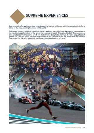 Supreme Jets Marketing 21
Supreme Jets offer various unique experiences that each provide you with the opportunity to fly to
some of the most exciting locations in the world.
Embark on a super car rally across Amercia, or a wellness retreat in Spain. We can fly you to some of
the most inclusive locations in the world, for example to watch Championship Golf Tournaments or
take you to see your favourite sport, no matter what it might be, Formula 1, Major league football
games, the choice is yours and all in exquisite style and comfort as you are flown from one location
to another. On the next pages you find some examples of events to come.
SUPREME EXPERIENCES
 