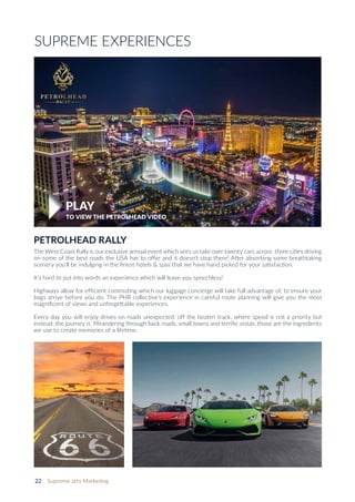 22 Supreme Jets Marketing
PETROLHEAD RALLY
The West Coast Rally is our exclusive annual event which sees us take over twenty cars across three cities driving
on some of the best roads the USA has to offer and it doesn’t stop there! After absorbing some breathtaking
scenery you’ll be indulging in the ﬁnest hotels & spas that we have hand picked for your satisfaction.
It’s hard to put into words an experience which will leave you speechless!
Highways allow for efﬁcient commuting which our luggage concierge will take full advantage of, to ensure your
bags arrive before you do. The PHR collective’s experience in careful route planning will give you the most
magniﬁcent of views and unforgettable experiences.
Every day you will enjoy drives on roads unexpected, off the beaten track, where speed is not a priority but
instead, the journey is. Meandering through back roads, small towns and terriﬁc vistas; those are the ingredients
we use to create memories of a lifetime.
TO VIEW THE PETROLHEAD VIDEO
SUPREME EXPERIENCES
PLAY
 