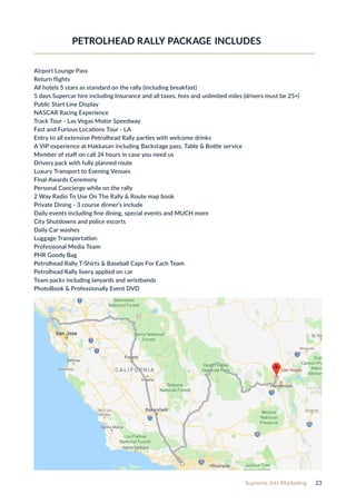 Supreme Jets Marketing 23
Airport Lounge Pass
Return flights
All hotels 5 stars as standard on the rally (including breakfast)
5 days Supercar hire including Insurance and all taxes, fees and unlimited miles (drivers must be 25+)
Public Start Line Display
NASCAR Racing Experience
Track Tour - Las Vegas Motor Speedway
Fast and Furious Locations Tour - LA
Entry to all extensive Petrolhead Rally parties with welcome drinks
A VIP experience at Hakkasan including Backstage pass, Table & Bottle service
Member of staff on call 24 hours in case you need us
Drivers pack with fully planned route
Luxury Transport to Evening Venues
Final Awards Ceremony
Personal Concierge while on the rally
2 Way Radio To Use On The Rally & Route map book
Private Dining - 3 course dinner’s include
Daily events including fine dining, special events and MUCH more
City Shutdowns and police escorts
Daily Car washes
Luggage Transportation
Professional Media Team
PHR Goody Bag
Petrolhead Rally T-Shirts & Baseball Caps For Each Team
Petrolhead Rally livery applied on car
Team packs including lanyards and wristbands
PhotoBook & Professionally Event DVD
PETROLHEAD RALLY PACKAGE INCLUDES
 