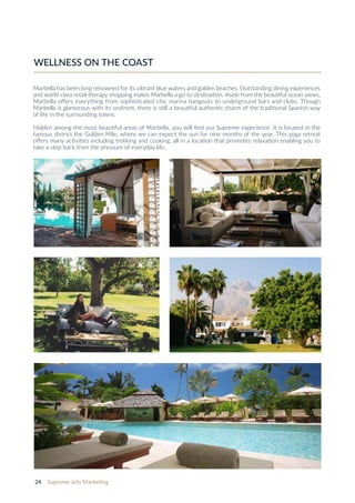 24 Supreme Jets Marketing
Marbella has been long renowned for its vibrant blue waters and golden beaches. Outstanding dining experiences
and world-class retail therapy shopping makes Marbella a go-to destination. Aside from the beautiful ocean views,
Marbella offers everything from sophisticated chic marina hangouts to underground bars and clubs. Though
Marbella is glamorous with its seafront, there is still a beautiful authentic charm of the traditional Spanish way
of life in the surrounding towns.
Hidden among the most beautiful areas of Marbella, you will find our Supreme experience. It is located in the
famous district the Golden Mile, where we can expect the sun for nine months of the year. This yoga retreat
offers many activities including trekking and cooking, all in a location that promotes relaxation enabling you to
take a step back from the pressure of everyday life.
WELLNESS ON THE COAST
 