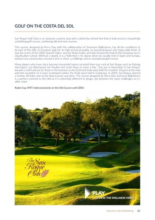 Supreme Jets Marketing 25
GOLF ON THE COSTA DEL SOL
San Roque Golf Club is an exclusive country club with a distinctly refined feel that is built around a beautifully
undulating golf course, combining old and new courses.
This course, designed by Perry Dye with the collaboration of Severiano Ballesteros, has all the conditions to
be part of the elite of European golf for its high technical quality, its beautiful layout and impeccable finish. It
was the scene of the 2006 Spanish Open, won by Niclas Fasth, and also hosted the final of the European tour’s
classification school. Without a doubt, it is a field that is far above what we usually find in Spain and Europe,
without any construction around it and, in short, a challenge and an exceptional golf course.
Many players who have since become household names received their tour card at San Roque such as Padraig
Harrington, Lee Westwood, Ian Poulter and Justin Rose to name a few. “See you in November in San Roque”
became a catch phrase for those in the business as the Q School finals were held for a further 13 years at the club
with the exception of 3 years in between where the finals were held in Catalunya. In 2003, San Roque opened
a further 18 holes and so the New Course was born. The course designed by Perry Dye and Seve Ballesteros
is a perfect contrast to the Old as it is extremely different in design, yet presents the same challenges as it´s
older sister.
Ryder Cup 1997, held exclusively on the Old Course until 2003.
TO VIEW THE WELLNESS VIDEO
PLAY
 