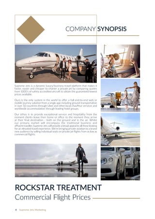 4 Supreme Jets Marketing
Supreme Jets is a dynamic luxury/business travel platform that makes it
faster, easier and cheaper to charter a private jet by comparing quotes
from 1000’s of safety accredited aircraft to obtain the guaranteed lowest
prices available.
Ours is the only system in the world to offer a full end-to-end web or
mobile journey solution from a single app including ground transportation
in over 50 countries through Uber and other local chauffeur services and
worldwide accommodation through leading hotel groups.
Our ethos is to provide exceptional service and hospitality from the
moment clients leave their home or office to the moment they arrive
at their final destination - both on the ground and in the air. Whilst
our primary market will encompass the traditional business and
affluent traveller, Supreme Jets will provide a broad appeal to all those looking
for an elevated travel experience. We‘re bringing private aviation to a brand
new audience by selling individual seats on private jet flights from as low as
commercial flights.
COMPANY SYNOPSIS
ROCKSTAR TREATMENT
Commercial Flight Prices
 
