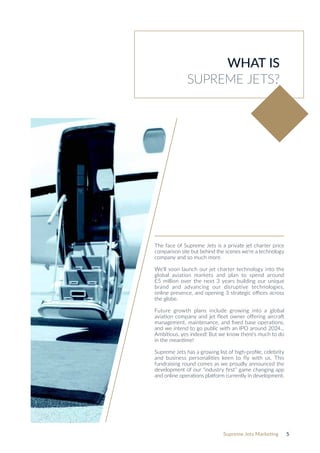 Supreme Jets Marketing 5
WHAT IS
SUPREME JETS?
The face of Supreme Jets is a private jet charter price
comparison site but behind the scenes we‘re a technology
company and so much more.
We’ll soon launch our jet charter technology into the
global aviation markets and plan to spend around
£5 million over the next 3 years building our unique
brand and advancing our disruptive technologies,
online presence, and opening 3 strategic offices across
the globe.
Future growth plans include growing into a global
aviation company and jet fleet owner offering aircraft
management, maintenance, and fixed base operations,
and we intend to go public with an IPO around 2024...
Ambitious, yes indeed! But we know there‘s much to do
in the meantime!
Supreme Jets has a growing list of high-profile, celebrity
and business personalities keen to fly with us. This
fundraising round comes as we proudly announced the
development of our “industry first” game changing app
and online operations platform currently in development.
 