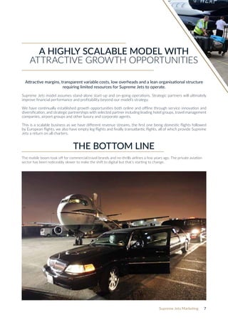 Supreme Jets Marketing 7
THE BOTTOM LINE
The mobile boom took off for commercial travel brands and no-thrills airlines a few years ago. The private aviation
sector has been noticeably slower to make the shift to digital but that’s starting to change.
Attractive margins, transparent variable costs, low overheads and a lean organisational structure
requiring limited resources for Supreme Jets to operate.
Supreme Jets model assumes stand-alone start-up and on-going operations. Strategic partners will ultimately
improve financial performance and profitability beyond our model’s strategy.
We have continually established growth opportunities both online and offline through service innovation and
diversification, and strategic partnerships with selected partner including leading hotel groups, travel management
companies, airport groups and other luxury and corporate agents.
This is a scalable business as we have different revenue streams, the first one being domestic flights followed
by European flights, we also have empty leg flights and finally transatlantic flights, all of which provide Supreme
Jets a return on all charters.
A HIGHLY SCALABLE MODEL WITH
ATTRACTIVE GROWTH OPPORTUNITIES
 