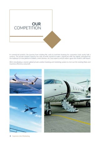 8 Supreme Jets Marketing
In commercial aviation, the journey from rotating file cards to real-time booking for consumers took nearly half a
century. The private aviation industry has only recently started to make a significant shift into digital, stimulated by
the explosion of new platforms (tablets, smart phones, etc.) but experts and jet setters agree the model is still flawed.
We’re developing a smarter global private aviation booking and marketing system to iron out the existing flaws and
maximise efficiency and profit.
OUR
COMPETITION
 