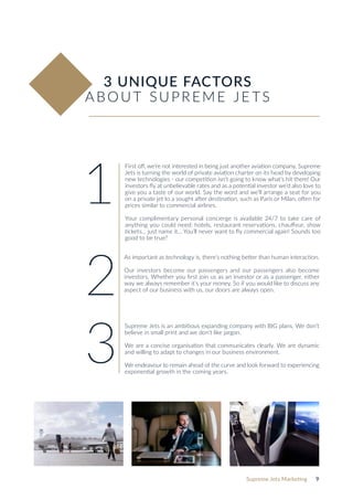 Supreme Jets Marketing 9
3 UNIQUE FACTORS
ABOUT SUPREME JE TS
First off, we’re not interested in being just another aviation company. Supreme
Jets is turning the world of private aviation charter on its head by developing
new technologies - our competition isn‘t going to know what’s hit them! Our
investors fly at unbelievable rates and as a potential investor we‘d also love to
give you a taste of our world. Say the word and we’ll arrange a seat for you
on a private jet to a sought after destination, such as Paris or Milan, often for
prices similar to commercial airlines.
Your complimentary personal concierge is available 24/7 to take care of
anything you could need: hotels, restaurant reservations, chauffeur, show
tickets... just name it... You’ll never want to fly commercial again! Sounds too
good to be true?
As important as technology is, there’s nothing better than human interaction.
Our investors become our passengers and our passengers also become
investors. Whether you first join us as an investor or as a passenger, either
way we always remember it’s your money. So if you would like to discuss any
aspect of our business with us, our doors are always open.
Supreme Jets is an ambitious expanding company with BIG plans. We don’t
believe in small print and we don’t like jargon.
We are a concise organisation that communicates clearly. We are dynamic
and willing to adapt to changes in our business environment.
We endeavour to remain ahead of the curve and look forward to experiencing
exponential growth in the coming years.
1
2
3
 