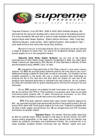 “Supreme Products” is an ISO 9001: 2008 & 14001:2004 Certified company. We
ventured into the consumer durables with a vision to be one of the leading brands to
fit in every household. We work with a vision to make available nothing but the best
range of Solar water Heater Systems , Electric kitchen chimneys , Hobs, Cook tops
,Electricity Geysers , water purifier , Solar Lighting Systems , Best quality of Teak /
cane wood furniture and many other house hold products.
“Supreme Products” is one-stop-shop for all our consumers as we put forward
a range of products to select from. Our search for exceptional designs, quality and
service speaks for us in the competitive market.
“Supreme Solar Water Heater Systems” we are one of the leading
manufacturers of Solar Water Heater Systems, Established in 2004. Our Solar water
Heater systems are approved by BIS (Bureau of India Standard) & Ministry of New
and Renewable Energy (MNRE), Govt. of India.
We manufacture Evacuated tube & Flat Plate collector’s solar water heating
systems. For ETC we use high quality stainless steel for the inner tank to use a non-
welding technology suitable for hard water as well as soft water. Our Systems can be
installed anywhere in the world. We use a unique assistant tank technology to
enhance the life of the main tank and also does not require air vent due to the
assistant tank designed particularly to withstand the high pressure. All our systems
are fitted with assistant tank for gravity feeding and to minimize the mixing of hot and
cold water.
All our ETC systems are suitable for both hard water as well as soft water.
We do not mention the PPM or TDS conditions in guarantee card. Now we are glad
to announce same systems with 10 years “Replacement Guarantee” on the Inner
tank manufacturing defects to add some extra very affordable cost.
FPC (Flat plate collector) based solar water Heater Systems approve by
BIS , we manufacturing both type pressurized and Non-Pressurized systems. We are
using CRCA sheet with Prime guard coating for Inner tank. Collectors available with
ISI mark in both copper and aluminium fins. All our storage tanks are PUF insulated
and frames are powder coated.
“Supreme Flame” Our kitchen Chimney swiftly clears the
air after an aromatic meal. Potent aeration is now easy on all your senses. Our USP
(unique selling proposition) is the latest auto clean element with oil collector that
makes our products innovative and maintenance friendly. Our eventual aim is to
make available excellent Kitchen Chimneys that are efficient, stylish and cost-
 