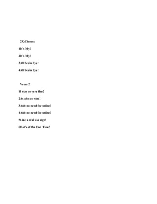 2X:Chorus:
1It’s My!
2It’s My!
3All Seein Eye!
4All Seein Eye!
Verse 2
1I stay as very fine!
2As also as wine!
3Anit no need foe unline!
4Anit no need foe unline!
5Like a real ass sign!
6Dat’s of tha End Time!
 