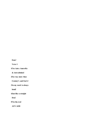 Eons!
Verse 1
1I’m Aztex Amen-Ra
& Aztexahmian!
2Foe way more than
Century’s and Eon’s!
3So my word is always
bond!
4Just like a straight
Don!
5I’m tha real
AUN AOD
 