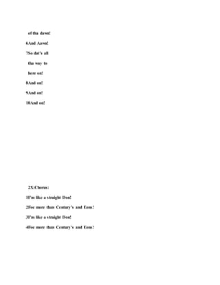 of tha dawn!
6And Aawn!
7So dat’s all
tha way to
here on!
8And on!
9And on!
10And on!
2X:Chorus:
1I’m like a straight Don!
2Foe more than Century’s and Eons!
3I’m like a straight Don!
4Foe more than Century’s and Eons!
 