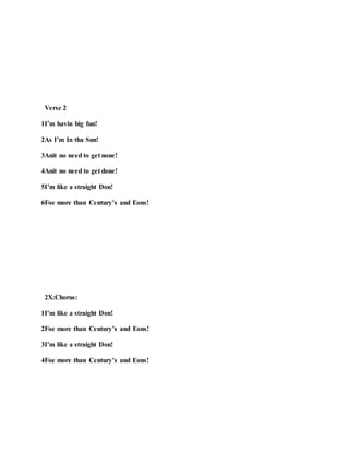 Verse 2
1I’m havin big fun!
2As I’m In tha Sun!
3Anit no need to get none!
4Anit no need to get done!
5I’m like a straight Don!
6Foe more than Century’s and Eons!
2X:Chorus:
1I’m like a straight Don!
2Foe more than Century’s and Eons!
3I’m like a straight Don!
4Foe more than Century’s and Eons!
 
