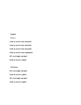Explain!
Verse 1
1Anit no need to tryin unrefrain!
2Anit no need to tryin unrefrain!
3Anit no need to tryin unsustain!
4Anit no need to tryin unmaintain!
5It’s real simple and plan!
6Anit no need to explain!
2X:Chorus:
1It’s real simple and plan!
2Anit no need to explain!
3It’s real simple and plan!
4Anit no need to explain!
 