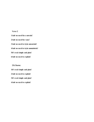 Verse 2
1Anit no need foe a unvain!
2Anit no need foe vane!
3Anit no need to tryin unsustain!
4Anit no need to tryin unmaintain!
5It’s real simple and plan!
6Anit no need to explain!
2X:Chorus:
1It’s real simple and plan!
2Anit no need to explain!
3It’s real simple and plan!
4Anit no need to explain!
 