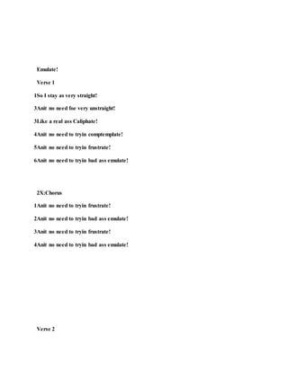 Emulate!
Verse 1
1So I stay as very straight!
3Anit no need foe very unstraight!
3Like a real ass Caliphate!
4Anit no need to tryin comptemplate!
5Anit no need to tryin frustrate!
6Anit no need to tryin bad ass emulate!
2X:Chorus
1Anit no need to tryin frustrate!
2Anit no need to tryin bad ass emulate!
3Anit no need to tryin frustrate!
4Anit no need to tryin bad ass emulate!
Verse 2
 