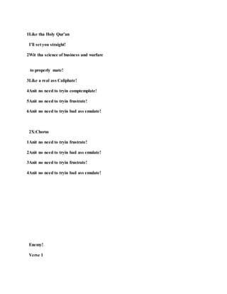 1Like tha Holy Qur’an
I’ll set you straight!
2Wit tha science of business and warfare
to properly mate!
3Like a real ass Caliphate!
4Anit no need to tryin comptemplate!
5Anit no need to tryin frustrate!
6Anit no need to tryin bad ass emulate!
2X:Chorus
1Anit no need to tryin frustrate!
2Anit no need to tryin bad ass emulate!
3Anit no need to tryin frustrate!
4Anit no need to tryin bad ass emulate!
Enemy!
Verse 1
 
