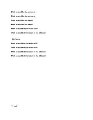 1Anit no need foe tha unclosea!
2Anit no need foe tha unclosea!
3Anit no need foe tha mosta!
4Anit no need foe tha mosta!
5Anit no need to tryin boasta of it!
6Anit no need to tryin take it to tha Ultimate!
2X:Chorus
1Anit no need to tryin boasta of it!
2Anit no need to tryin boasta of it!
3Anit no need to tryin take it to tha Ultimate!
4Anit no need to tryin take it to tha Ultimate!
Verse 2
 