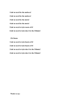 1Anit no need foe tha unclosea!
2Anit no need foe tha unclosea!
3Anit no need foe tha mosta!
4Anit no need foe tha mosta!
5Anit no need to tryin roasta of it!
6Anit no need to tryin take it to tha Ultimate!
2X:Chorus
1Anit no need to tryin boasta of it!
2Anit no need to tryin boasta of it!
3Anit no need to tryin take it to tha Ultimate!
4Anit no need to tryin take it to tha Ultimate!
Words to say:
 