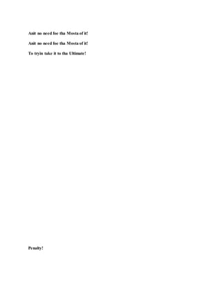 Anit no need foe tha Mosta of it!
Anit no need foe tha Mosta of it!
To tryin take it to tha Ultimate!
Penalty!
 