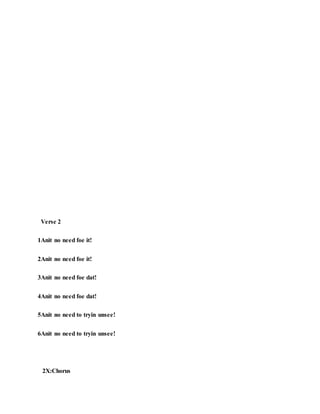 Verse 2
1Anit no need foe it!
2Anit no need foe it!
3Anit no need foe dat!
4Anit no need foe dat!
5Anit no need to tryin unsee!
6Anit no need to tryin unsee!
2X:Chorus
 