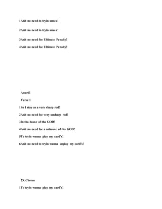 1Anit no need to tryin unsee!
2Anit no need to tryin unsee!
3Anit no need foe Ultimate Penalty!
4Anit no need foe Ultimate Penalty!
Award!
Verse 1
1So I stay as a very sharp rod!
2Anit no need foe very unsharp rod!
3In tha house of tha GOD!
4Anit no need foe a unhouse of tha GOD!
5To tryin wanna play my card’s!
6Anit no need to tryin wanna unplay my card’s!
2X:Chorus
1To tryin wanna play my card’s!
 