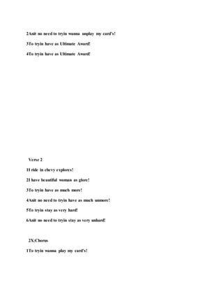 2Anit no need to tryin wanna unplay my card’s!
3To tryin have as Ultimate Award!
4To tryin have as Ultimate Award!
Verse 2
1I ride in chevy explores!
2I have beautiful woman as glore!
3To tryin have as much more!
4Anit no need to tryin have as much unmore!
5To tryin stay as very hard!
6Anit no need to tryin stay as very unhard!
2X:Chorus
1To tryin wanna play my card’s!
 