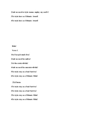 2Anit no need to tryin wanna unplay my card’s!
3To tryin have as Ultimate Award!
4To tryin have as Ultimate Award!
Rida!
Verse 1
1So I keepit much liva!
2Anit no need foe unliva!
3At tha center-divida!
4Anit no need foe uncenter-divida!
5To tryin stay as a Soul Surviva!
6To tryin stay as a Ultimate Rida!
2X:Chorus
1To tryin stay as a Soul Surviva!
2To tryin stay as a Soul Surviva!
3To tryin stay as a Ultimate Rida!
4To tryin stay as a Ultimate Rida!
 