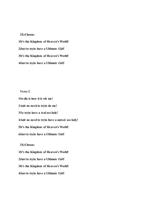 2X:Chrous:
1It’s tha Kingdom of Heaven’s World!
2Just to tryin have a Ultimate Girl!
3It’s tha Kingdom of Heaven’s World!
4Just to tryin have a Ultimate Girl!
Verse 2
1So dis is how it is wit me!
2Anit no need to tryin do me!
3To tryin have a real ass lady!
4Anit no need to tryin have a unreal ass lady!
5It’s tha Kingdom of Heaven’s World!
6Just to tryin have a Ultimate Girl!
2X:Chrous:
1It’s tha Kingdom of Heaven’s World!
2Just to tryin have a Ultimate Girl!
3It’s tha Kingdom of Heaven’s World!
4Just to tryin have a Ultimate Girl!
 