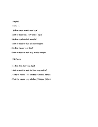Stripes!
Verse 1
1So I’m stayin as very cool type!
2Anit no need foe a very uncool type!
3So I’m steady doin it as right!
4Anit no need to tryin do it as unright!
5So I’m stay as very tight!
6Anit no need to tryin stay as very untight!
2X:Chorus
1So I’m doin it as very right!
2Anit no need to tryin do it as very unright!
3To tryin wanna save all of my Ultimate Stripes!
4To tryin wanna save all of my Ultimate Stripes!
 