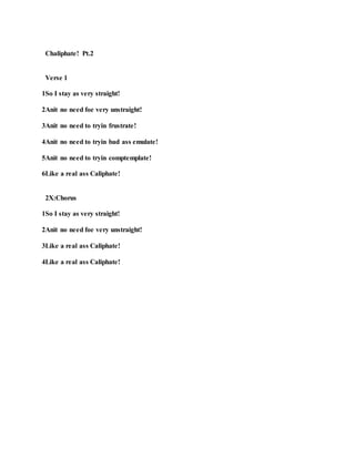 Chaliphate! Pt.2
Verse 1
1So I stay as very straight!
2Anit no need foe very unstraight!
3Anit no need to tryin frustrate!
4Anit no need to tryin bad ass emulate!
5Anit no need to tryin comptemplate!
6Like a real ass Caliphate!
2X:Chorus
1So I stay as very straight!
2Anit no need foe very unstraight!
3Like a real ass Caliphate!
4Like a real ass Caliphate!
 