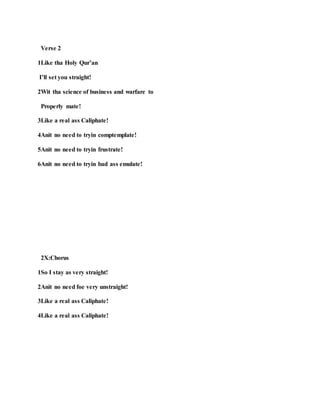 Verse 2
1Like tha Holy Qur’an
I’ll set you straight!
2Wit tha science of business and warfare to
Properly mate!
3Like a real ass Caliphate!
4Anit no need to tryin comptemplate!
5Anit no need to tryin frustrate!
6Anit no need to tryin bad ass emulate!
2X:Chorus
1So I stay as very straight!
2Anit no need foe very unstraight!
3Like a real ass Caliphate!
4Like a real ass Caliphate!
 